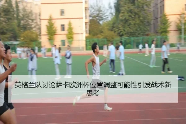 英格兰队讨论萨卡欧洲杯位置调整可能性引发战术新思考