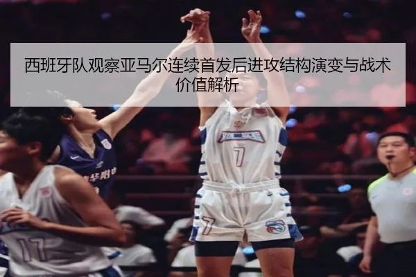 西班牙队观察亚马尔连续首发后进攻结构演变与战术价值解析