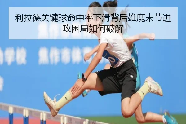 利拉德关键球命中率下滑背后雄鹿末节进攻困局如何破解